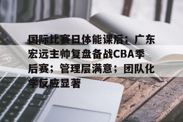 国际比赛日体能课后；广东宏远主帅复盘备战CBA季后赛；管理层满意；团队化学反应显著的简单介绍-lpl电竞竞猜